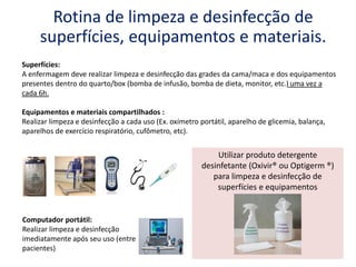 Superfícies:
A enfermagem deve realizar limpeza e desinfecção das grades da cama/maca e dos equipamentos
presentes dentro do quarto/box (bomba de infusão, bomba de dieta, monitor, etc.) uma vez a
cada 6h.
Equipamentos e materiais compartilhados :
Realizar limpeza e desinfecção a cada uso (Ex. oxímetro portátil, aparelho de glicemia, balança,
aparelhos de exercício respiratório, cufômetro, etc).
Rotina de limpeza e desinfecção de
superfícies, equipamentos e materiais.
Computador portátil:
Realizar limpeza e desinfecção
imediatamente após seu uso (entre
pacientes)
Utilizar produto detergente
desinfetante (Oxivir® ou Optigerm ®)
para limpeza e desinfecção de
superfícies e equipamentos
 