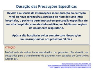 Duração das Precauções Específicas
Devido a ausência de informações sobre duração da excreção
viral do novo coronavírus, atrelado ao risco de surto intra-
hospitalar, o paciente permanecerá em precaução específica até
sua alta hospitalar com atestado médico por 14 dias em regime
de isolamento respiratório.
Após a alta hospitalar evitar contato com idosos e/ou
imunossuprimidos nos próximos 30 dias.
https://emergency.cdc.gov/han/han00426.asp
https://www.who.int/emergencies/diseases/novel-coronavirus-2019
https://www.cdc.gov/coronavirus/2019-nCoV/guidance-hcp.html
ATENÇÃO:
Profissionais de saúde imunossuprimidos ou gestantes não deverão ser
designados para o atendimento de pacientes com suspeita de Coronavírus
(COVID-19).
 