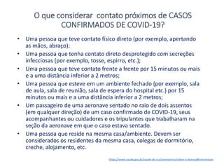 • Uma pessoa que teve contato físico direto (por exemplo, apertando
as mãos, abraço);
• Uma pessoa que tenha contato direto desprotegido com secreções
infecciosas (por exemplo, tosse, espirro, etc.);
• Uma pessoa que teve contato frente a frente por 15 minutos ou mais
e a uma distância inferior a 2 metros;
• Uma pessoa que esteve em um ambiente fechado (por exemplo, sala
de aula, sala de reunião, sala de espera do hospital etc.) por 15
minutos ou mais e a uma distância inferior a 2 metros;
• Um passageiro de uma aeronave sentado no raio de dois assentos
(em qualquer direção) de um caso confirmado de COVID-19, seus
acompanhantes ou cuidadores e os tripulantes que trabalharam na
seção da aeronave em que o caso estava sentado.
• Uma pessoa que reside na mesma casa/ambiente. Devem ser
considerados os residentes da mesma casa, colegas de dormitório,
creche, alojamento, etc.
https://www.saude.gov.br/saude-de-a-z/coronavirus/sobre-a-doenca#transmissao
O que considerar contato próximos de CASOS
CONFIRMADOS DE COVID-19?
 