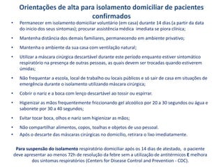 Orientações de alta para isolamento domiciliar de pacientes
confirmados
• Permanecer em isolamento domiciliar voluntário (em casa) durante 14 dias (a partir da data
do inicio dos seus sintomas); procurar assistência médica imediata se piora clínica;
• Mantenha distância dos demais familiares, permanecendo em ambiente privativo;
• Mantenha o ambiente da sua casa com ventilação natural;
• Utilizar a máscara cirúrgica descartável durante este período enquanto estiver sintomático
respiratório na presença de outras pessoas, as quais devem ser trocadas quando estiverem
úmidas;
• Não frequentar a escola, local de trabalho ou locais públicos e só sair de casa em situações de
emergência durante o isolamento utilizando máscara cirúrgica;
• Cobrir o nariz e a boca com lenço descartável ao tossir ou espirrar.
• Higienizar as mãos frequentemente friccionando gel alcoólico por 20 a 30 segundos ou água e
sabonete por 30 a 40 segundos;
• Evitar tocar boca, olhos e nariz sem higienizar as mãos;
• Não compartilhar alimentos, copos, toalhas e objetos de uso pessoal.
• Após o descarte das máscaras cirúrgicas no domicílio, retirara o lixo imediatamente.
Para suspensão do isolamento respiratório domiciliar após os 14 dias de atestado, o paciente
deve apresentar ao menos 72h de resolução da febre sem a utilização de antitérmicos E melhora
dos sintomas respiratórios (Centers for Disease Control and Prevention - CDC).
 