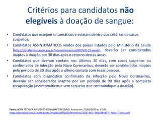 Critérios para candidatos não
elegíveis à doação de sangue:
• Candidatos que estejam sintomáticos e estejam dentro dos critérios de casos
suspeitos;
• Candidatos ASSINTOMÁTICOS vindos dos países listados pelo Ministério da Saúde
(http://plataforma.saude.gov.br/novocoronavirus/#COVID-19-world), deverão ser considerados
inaptos à doação por 30 dias após o retorno destas áreas.
• Candidatos que tiveram contato nos últimos 30 dias, com casos suspeitos ou
confirmados de infecção pelo Novo Coronavírus, deverão ser considerados inaptos
pelo período de 30 dias após o último contato com essas pessoas;
• Candidatos com diagnóstico confirmado de infecção pelo Novo Coronavírus,
deverão ser considerados inaptos por um período de 90 dias após a completa
recuperação (assintomáticos e sem sequelas que contraindique a doação).
Fonte: NOTA TÉCNICA Nº 5/2020-CGSH/DAET/SAES/MS. Acesso em 27/02/2020 as 15:05
https://portalarquivos2.saude.gov.br/images/pdf/2020/fevereiro/21/SEI-MS---0013484477---Nota-T--cnica.pdf
 