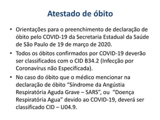 Atestado de óbito
• Orientações para o preenchimento de declaração de
óbito pelo COVID-19 da Secretaria Estadual da Saúde
de São Paulo de 19 de março de 2020.
• Todos os óbitos confirmados por COVID-19 deverão
ser classificados com o CID B34.2 (Infecção por
Coronavírus não Especificada).
• No caso do óbito que o médico mencionar na
declaração de óbito “Síndrome da Angústia
Respiratória Aguda Grave – SARS”, ou “Doença
Respiratória Agua” devido ao COVID-19, deverá ser
classificado CID – U04.9.
 