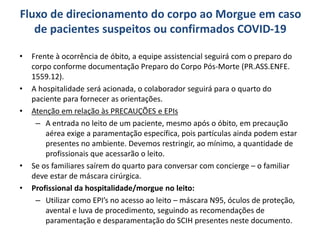 Fluxo de direcionamento do corpo ao Morgue em caso
de pacientes suspeitos ou confirmados COVID-19
• Frente à ocorrência de óbito, a equipe assistencial seguirá com o preparo do
corpo conforme documentação Preparo do Corpo Pós-Morte (PR.ASS.ENFE.
1559.12).
• A hospitalidade será acionada, o colaborador seguirá para o quarto do
paciente para fornecer as orientações.
• Atenção em relação às PRECAUÇÕES e EPIs
– A entrada no leito de um paciente, mesmo após o óbito, em precaução
aérea exige a paramentação específica, pois partículas ainda podem estar
presentes no ambiente. Devemos restringir, ao mínimo, a quantidade de
profissionais que acessarão o leito.
• Se os familiares saírem do quarto para conversar com concierge – o familiar
deve estar de máscara cirúrgica.
• Profissional da hospitalidade/morgue no leito:
– Utilizar como EPI’s no acesso ao leito – máscara N95, óculos de proteção,
avental e luva de procedimento, seguindo as recomendações de
paramentação e desparamentação do SCIH presentes neste documento.
 