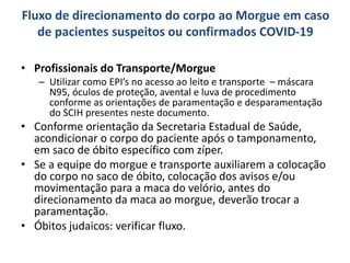 Fluxo de direcionamento do corpo ao Morgue em caso
de pacientes suspeitos ou confirmados COVID-19
• Profissionais do Transporte/Morgue
– Utilizar como EPI’s no acesso ao leito e transporte – máscara
N95, óculos de proteção, avental e luva de procedimento
conforme as orientações de paramentação e desparamentação
do SCIH presentes neste documento.
• Conforme orientação da Secretaria Estadual de Saúde,
acondicionar o corpo do paciente após o tamponamento,
em saco de óbito específico com zíper.
• Se a equipe do morgue e transporte auxiliarem a colocação
do corpo no saco de óbito, colocação dos avisos e/ou
movimentação para a maca do velório, antes do
direcionamento da maca ao morgue, deverão trocar a
paramentação.
• Óbitos judaicos: verificar fluxo.
 