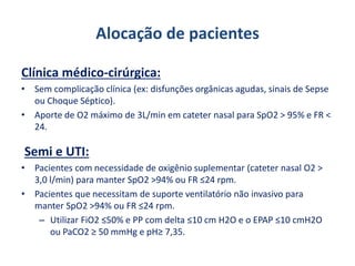 Alocação de pacientes
Clínica médico-cirúrgica:
• Sem complicação clínica (ex: disfunções orgânicas agudas, sinais de Sepse
ou Choque Séptico).
• Aporte de O2 máximo de 3L/min em cateter nasal para SpO2 > 95% e FR <
24.
Semi e UTI:
• Pacientes com necessidade de oxigênio suplementar (cateter nasal O2 >
3,0 l/min) para manter SpO2 >94% ou FR ≤24 rpm.
• Pacientes que necessitam de suporte ventilatório não invasivo para
manter SpO2 >94% ou FR ≤24 rpm.
– Utilizar FiO2 ≤50% e PP com delta ≤10 cm H2O e o EPAP ≤10 cmH2O
ou PaCO2 ≥ 50 mmHg e pH≥ 7,35.
 