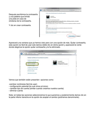 Después escribimos la contraseña
y una palabra que brinde
una pista en caso de
olvidarse de la contraseña.
Y clic en crear contraseña.

Aparecerá una ventana que ya hemos visto pero con una opción de más. Quitar contraseña,
esta opción es fácil de usar solo damos doble clic en dicha opción y aparecerá la venta
donde elegimos la opción quitar contraseña y la ha eliminado.

Vemos que también están presenten opciones como:
-cambiar nombre(es fácil de usar)
- configuración parental (la cual vimos al inicio)
- cambiar tipo de cuenta (similar cuando creamos nuestra cuenta)
- eliminar cuenta
Nota: en todas las opciones seleccionamos lo que queremos y posteriormente damos clic en
la parte inferior derecha en la opción de aceptar el cambio (podríamos denominarla).

 