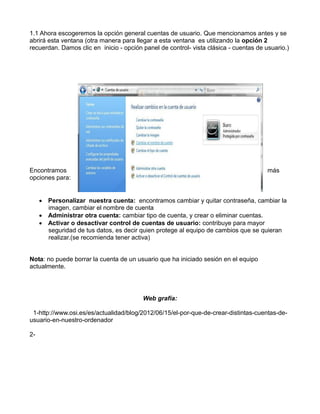 1.1 Ahora escogeremos la opción general cuentas de usuario. Que mencionamos antes y se
abrirá esta ventana (otra manera para llegar a esta ventana es utilizando la opción 2
recuerdan. Damos clic en inicio - opción panel de control- vista clásica - cuentas de usuario.)

Encontramos
opciones para:

más

 Personalizar nuestra cuenta: encontramos cambiar y quitar contraseña, cambiar la
imagen, cambiar el nombre de cuenta
 Administrar otra cuenta: cambiar tipo de cuenta, y crear o eliminar cuentas.
 Activar o desactivar control de cuentas de usuario: contribuye para mayor
seguridad de tus datos, es decir quien protege al equipo de cambios que se quieran
realizar.(se recomienda tener activa)

Nota: no puede borrar la cuenta de un usuario que ha iniciado sesión en el equipo
actualmente.

Web grafía:
1-http://www.osi.es/es/actualidad/blog/2012/06/15/el-por-que-de-crear-distintas-cuentas-deusuario-en-nuestro-ordenador
2-

 