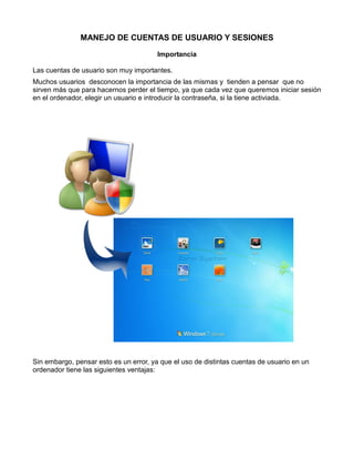 MANEJO DE CUENTAS DE USUARIO Y SESIONES
Importancia
Las cuentas de usuario son muy importantes.
Muchos usuarios desconocen la importancia de las mismas y tienden a pensar que no
sirven más que para hacernos perder el tiempo, ya que cada vez que queremos iniciar sesión
en el ordenador, elegir un usuario e introducir la contraseña, si la tiene activiada.

Sin embargo, pensar esto es un error, ya que el uso de distintas cuentas de usuario en un
ordenador tiene las siguientes ventajas:

 