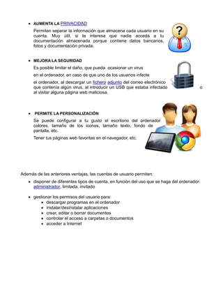  AUMENTA LA PRIVACIDAD
Permiten separar la información que almacena cada usuario en su
cuenta. Muy útil, si te interesa que nadie acceda a tu
documentación almacenada porque contiene datos bancarios,
fotos y documentación privada.
 MEJORA LA SEGURIDAD
Es posible limitar el daño, que pueda ocasionar un virus
en el ordenador, en caso de que uno de los usuarios infecte
el ordenador, al descargar un fichero adjunto del correo electrónico
que contenía algún virus, al introducir un USB que estaba infectado
al visitar alguna página web maliciosa.

o

 PERMITE LA PERSONALIZACIÓN
Se puede configurar a tu gusto el escritorio del ordenador
colores, tamaño de los iconos, tamaño texto, fondo de
pantalla, etc.
Tener tus páginas web favoritas en el navegador, etc.

Además de las anteriores ventajas, las cuentas de usuario permiten:
 disponer de diferentes tipos de cuenta, en función del uso que se haga del ordenador:
administrador, limitada, invitado
 gestionar los permisos del usuario para:
 descargar programas en el ordenador
 instalar/desinstalar aplicaciones
 crear, editar o borrar documentos
 controlar el acceso a carpetas o documentos
 acceder a Internet

 