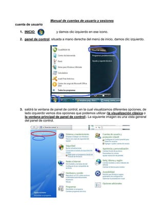 Manual de cuentas de usuario y sesiones
cuenta de usuario
1. INICIO

y damos clic izquierdo en ese icono.

2. panel de control, situada a mano derecha del menú de inicio, damos clic izquierdo.

3. saldrá la ventana de panel de control, en la cual visualizamos diferentes opciones, de
lado izquierdo vemos dos opciones que podemos utilizar (la visualización clásica o
la ventana principal de panel de control). La siguiente imagen es una vista general
del panel de control.

 