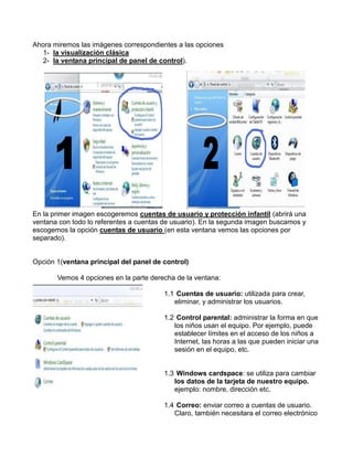 Ahora miremos las imágenes correspondientes a las opciones
1- la visualización clásica
2- la ventana principal de panel de control).

En la primer imagen escogeremos cuentas de usuario y protección infantil (abrirá una
ventana con todo lo referentes a cuentas de usuario). En la segunda imagen buscamos y
escogemos la opción cuentas de usuario (en esta ventana vemos las opciones por
separado).

Opción 1(ventana principal del panel de control)
Vemos 4 opciones en la parte derecha de la ventana:
1.1 Cuentas de usuario: utilizada para crear,
eliminar, y administrar los usuarios.
1.2 Control parental: administrar la forma en que
los niños usan el equipo. Por ejemplo, puede
establecer límites en el acceso de los niños a
Internet, las horas a las que pueden iniciar una
sesión en el equipo, etc.

1.3 Windows cardspace: se utiliza para cambiar
los datos de la tarjeta de nuestro equipo.
ejemplo: nombre, dirección etc.
1.4 Correo: enviar correo a cuentas de usuario.
Claro, también necesitara el correo electrónico

 