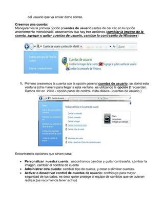 del usuario que va enviar dicho correo.
Creemos una cuenta:
Manejaremos la primera opción (cuentas de usuario).antes de dar clic en la opción
anteriormente mencionada, observemos que hay tres opciones (cambiar la imagen de la
cuenta, agregar o quitar cuentas de usuario, cambiar la contraseña de Windows)

1. Primero crearemos la cuenta con la opción general cuentas de usuario. se abrirá esta
ventana (otra manera para llegar a esta ventana es utilizando la opción 2 recuerdan.
Damos clic en inicio - opción panel de control- vista clásica - cuentas de usuario.)

Encontramos opciones que sirven para:
 Personalizar nuestra cuenta: encontramos cambiar y quitar contraseña, cambiar la
imagen, cambiar el nombre de cuenta
 Administrar otra cuenta: cambiar tipo de cuenta, y crear o eliminar cuentas.
 Activar o desactivar control de cuentas de usuario: contribuye para mayor
seguridad de tus datos, es decir quien protege al equipo de cambios que se quieran
realizar.(se recomienda tener activa)

 