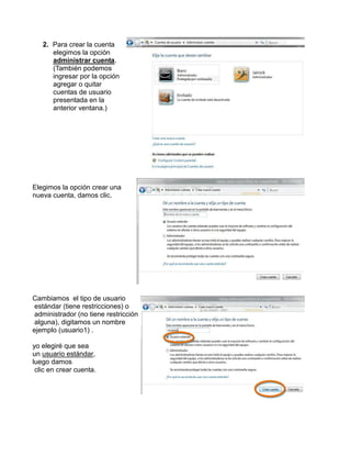 2. Para crear la cuenta
elegimos la opción
administrar cuenta.
(También podemos
ingresar por la opción
agregar o quitar
cuentas de usuario
presentada en la
anterior ventana.)

Elegimos la opción crear una
nueva cuenta, damos clic.

Cambiamos el tipo de usuario
estándar (tiene restricciones) o
administrador (no tiene restricción
alguna), digitamos un nombre
ejemplo (usuario1) .
yo elegiré que sea
un usuario estándar,
luego damos
clic en crear cuenta.

 