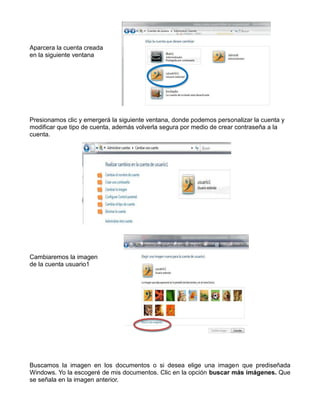 Aparcera la cuenta creada
en la siguiente ventana

Presionamos clic y emergerá la siguiente ventana, donde podemos personalizar la cuenta y
modificar que tipo de cuenta, además volverla segura por medio de crear contraseña a la
cuenta.

Cambiaremos la imagen
de la cuenta usuario1

Buscamos la imagen en los documentos o si desea elige una imagen que prediseñada
Windows. Yo la escogeré de mis documentos. Clic en la opción buscar más imágenes. Que
se señala en la imagen anterior.

 