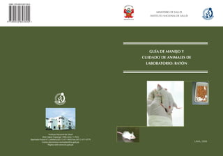 ISBN: 978-9972-857-69-0



                                                                                                      MINISTERIO DE SALUD
                                                                                                  INSTITUTO NACIONAL DE SALUD




                                                                                                  GUÍA DE MANEJO Y
                                                                                               CUIDADO DE ANIMALES DE
                                                                                                LABORATORIO: RATÓN




                                             Instituto Nacional de Salud
                                     Jirón Cápac Yupanqui 1400, Lima 11, Perú
                          Apartado Postal 471, teléfono:(0511) 471-9920 Fax: (0511) 471-0779
                                     Correo electrónico: revmedex@ins.gob.pe                                                    LIMA, 2008
                                            Página web: www.ins.gob.pe                                     LIMA, 2008
 