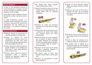 RIESGOS GENERALES
El cúter es una herramienta manual de
corte compuesta por un mango y una hoja
de corte o cuchilla, normalmente retráctil,
afilada por uno de sus lados.
Existen diversos tipos y medidas en función
del material a cortar y del tipo de corte a
realizar.
El riesgo fundamental asociado a la
utilización de esta herramienta es el corte
en manos u otras partes del cuerpo como
consecuencia del mal estado de la
herramienta o una utilización inadecuada
de la misma.
MEDIDAS PREVENTIVAS
Observar siempre las instrucciones de
seguridad facilitadas por el fabricante.
Escoger el utensilio de corte
considerando el material a cortar y las
características del corte: para cortes
bastos utilizar hojas gruesas y para corte
finos hojas delgadas de buen filo.
Utilizar únicamente cúteres provistos de
guardas (molduras en los mangos) que
eviten que la mano pueda deslizarse
hasta la hoja de corte.
Procurar utilizar cúteres con hojas de
alojamiento oculto o retráctiles,
capuchón de seguridad, bloqueo de
extensión de la cuchilla, etc.
No emplear bajo ningún concepto
cúteres de fabricación “casera”.
Evitar el manejo de cúteres con la hoja
mellada y/o el mango deteriorado. Los
mangos deben estar en perfectas
condiciones.
Desechar los cúteres que presenten
deficiencias en la unión entre el mango
y la hoja.
Utilizar sólo la fuerza manual para cortar
y abstenerse de utilizar otros medios
para conseguir ejercer una fuerza
suplementaria.
Antes de efectuar un corte, comprobar
que se dispone de espacio suficiente
para poder efectuarlo con comodidad,
sin tener que adoptar posturas forzadas,
y que no existe riesgo de alcanzar a
otros trabajadores.
No hacer uso del cúter con las manos
húmedas o grasientas. Mantener la
herramienta siempre limpia.
No utilizar nunca el cúter como
abrelatas, destornillador o pinchos para
hielo.
Extremar las precauciones al cortar
objetos pequeños.
Sujetar de forma adecuada aquellos
objetos que puedan moverse al realizar
el corte.
Realizar el corte del tal forma que el
recorrido del cúter sea en dirección
contraria al cuerpo, evitando dar tirones
o sacudidas.
No colocar nunca la mano contraria a la
que maneja el cúter en el recorrido de
corte.
Cortar los flejes de zunchado de los
embalajes siempre en un ángulo de 45°.
No emplear toda la longitud de la
cuchilla para realizar el corte. Extenderla
lo mínimo indispensable para evitar que
pueda romperse.
 