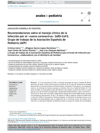 Cómo citar este artículo: Calvo C, et al. Recomendaciones sobre el manejo clínico de la infección por el «nuevo
coronavirus» SARS-CoV2. Grupo de trabajo de la Asociación Espa˜nola de Pediatría (AEP). An Pediatr (Barc). 2020.
https://doi.org/10.1016/j.anpedi.2020.02.001
ARTICLE IN PRESS+Model
ANPEDI-2800; No. of Pages 11
An Pediatr (Barc). 2020;xxx(xx):xxx---xxx
www.analesdepediatria.org
ASOCIACIÓN ESPA˜NOLA DE PEDIATRÍA
Recomendaciones sobre el manejo clínico de la
infección por el «nuevo coronavirus» SARS-CoV2.
Grupo de trabajo de la Asociación Espa˜nola de
Pediatría (AEP)
Cristina Calvoa,b,∗
, Milagros García López-Hortelanoa,b,c
,
Juan Carlos de Carlos Vicented,e
, Jose Luis Vázquez Martínezd,f
y Grupo de trabajo de la Asociación Espa˜nola de Pediatría para el brote de infección por
Coronavirus, colaboradores con el Ministerio de Sanidad♦
a
Sociedad Espa˜nola de Infectología Pediátrica (SEIP)
b
Servicio de Pediatría, Enfermedades Infecciosas y Tropicales, Hospital Universitario La Paz, Madrid, Espa˜na
c
Unidad de Aislamiento de Alto Nivel (UAAN), Hospital La Paz-Carlos III, Madrid, Espa˜na
d
Sociedad Espa˜nola de Cuidados Intensivos Pediátricos (SECIP)
e
Unidad de Cuidados Intensivos Pediátricos, Hospital Son Espases, Palma de Mallorca, Espa˜na
f
Unidad de Cuidados Intensivos Pediátricos, Hospital Ramón y Cajal, Madrid, Espa˜na
Recibido el 13 de febrero de 2020; aceptado el 14 de febrero de 2020
PALABRAS CLAVE
Coronavirus;
Infección
respiratoria;
2019-nCoV;
COVID-19;
SARS-CoV2;
Ni˜nos
Resumen El 31 de diciembre de 2019, la Comisión Municipal de Salud y Sanidad de Wuhan
(provincia de Hubei, China) informó sobre la existencia de 27 casos de neumonía de etiología
desconocida con inicio de síntomas el 8 de diciembre, incluyendo 7 casos graves, con exposición
común a un mercado de marisco, pescado y animales vivos en la ciudad de Wuhan. El 7 de
enero de 2020, las autoridades chinas identiﬁcaron como agente causante del brote un nuevo
tipo de virus de la familia Coronaviridae, denominado temporalmente «nuevo coronavirus»,
2019-nCoV. El 30 de enero de 2020 la Organización Mundial de la Salud (OMS) declara el brote
una Emergencia Internacional. El día 11 de febrero la OMS le asigna el nombre de SARS-CoV2
e infección COVID-19 (Coronavirus Infectious Disease). El Ministerio de Sanidad convoca a las
Sociedades de Especialidades para la elaboración de un protocolo clínico de manejo de la
infección. La Asociación Espa˜nola de Pediatría nombra un grupo de trabajo de las Sociedades
∗ Autor para correspondencia.
Correo electrónico: ccalvorey@gmail.com (C. Calvo).
♦ En el anexo 1 se relacionan los nombres de los autores del Grupo de Expertos de la Asociación Espa˜nola de Pediatría (AEP).
https://doi.org/10.1016/j.anpedi.2020.02.001
1695-4033/© 2020 Asociaci´on Espa˜nola de Pediatr´ıa. Publicado por Elsevier Espa˜na, S.L.U. Este es un art´ıculo Open Access bajo la licencia
CC BY-NC-ND (http://creativecommons.org/licenses/by-nc-nd/4.0/).
 