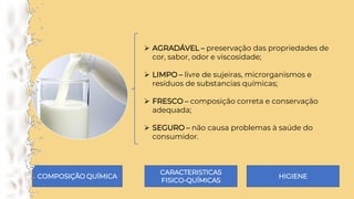 ➢ AGRADÁVEL – preservação das propriedades de
cor, sabor, odor e viscosidade;
➢ LIMPO – livre de sujeiras, microrganismos e
resíduos de substancias químicas;
➢ FRESCO – composição correta e conservação
adequada;
➢ SEGURO – não causa problemas à saúde do
consumidor.
COMPOSIÇÃO QUÍMICA
CARACTERISTICAS
FISICO-QUÍMICAS
HIGIENE
 