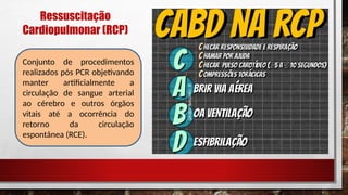 Ressuscitação
Cardiopulmonar (RCP)
Conjunto de procedimentos
realizados pós PCR objetivando
manter artificialmente a
circulação de sangue arterial
ao cérebro e outros órgãos
vitais até a ocorrência do
retorno da circulação
espontânea (RCE).
 