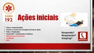 Ações iniciais
 Checar responsividade
 Acionar o serviço de emergência/chamar ajuda
 Pulso + Respiração
 Iniciar RCP + Compressões Cardíacas
 Abertura das Vias Aéreas
 Ventilação
 DEA
Responde?
Respirando?
Gasping?
 