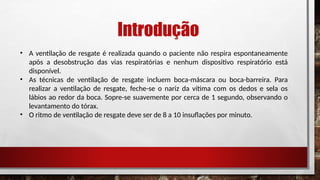 Introdução
• A ventilação de resgate é realizada quando o paciente não respira espontaneamente
após a desobstrução das vias respiratórias e nenhum dispositivo respiratório está
disponível.
• As técnicas de ventilação de resgate incluem boca-máscara ou boca-barreira. Para
realizar a ventilação de resgate, feche-se o nariz da vítima com os dedos e sela os
lábios ao redor da boca. Sopre-se suavemente por cerca de 1 segundo, observando o
levantamento do tórax.
• O ritmo de ventilação de resgate deve ser de 8 a 10 insuflações por minuto.
 