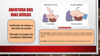 ABERTURA DAS
VIAS AÉREAS
Inclinação da cabeça e
elevação do queixo
Elevação do ângulo da
mandíbula (TRAUMA)
RECOMENDAÇÕES
Para Socorristas = Realizar manobra de Elevação do ângulo da mandíbula (TRAUMA).
Caso não conseguir, deve-se realizar as manobras de inclinação da cabeça e elevação do
queixo.
Para leigos = Suspeita de trauma, indica-se a imobilização manual da coluna cervical
 