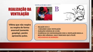 REALIZAÇÃO DA
VENTILAÇÃO
Vítima que não respira
ou respira de forma
anormal (somente
gasping), porém
apresenta pulso.
• RELAÇÃO 30 X 2
• 1 SEGUNDO CADA VENTILAÇÃO
• DURAÇÃO MÁXIMA DE 10 SEC.
• EVIDÊNCIAS DE CONTAMINAÇÃO COM A VENTILAÇÃO BOCA-A-
BOCA SÃO MÍNIMAS, MAS É INDICADO QUE UTILIZE
MECANISMOS DE BARREIRA
 