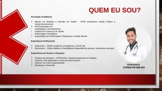QUEM EU SOU?
Formação Acadêmica
 Mestre em Modelos e Decisão em Saúde – UFPB (Estatística, Saúde Pública e
Geoprocessamento)
 Pós-Graduação em:
• Cardiologia e Hemodinâmica
• Auditoria em Serviços de Saúde
• Enfermagem Oncológica
 Especialista em Enfermagem Psiquiátrica e Saúde Mental
Experiência Profissional
 Enfermeiro – SAMU (Urgência, Emergência, COVID-19)
 Enfermeiro – Clínica Médica e Reabilitação (Dependência química, transtornos mentais)
Experiência em Ensino e Pesquisa
 Projetos de pesquisa – UFPB (PICs, Geoprocessamento em Saúde)
 Docente: Pós-graduação e nível de ensino técnico
 Instrutor de ensino especializado
 Monitorias e Extensão Enfermeiro
COREN-PB 688.204
 
