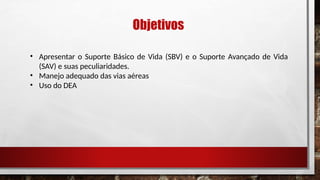 Objetivos
• Apresentar o Suporte Básico de Vida (SBV) e o Suporte Avançado de Vida
(SAV) e suas peculiaridades.
• Manejo adequado das vias aéreas
• Uso do DEA
 