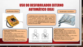 USO DO DESFIBRILADOR EXTERNO
AUTOMÁTICO (DEA)
Desfibrilador bifásico Desfibrilador monofásico
Fonte: Google imagens
O Desfibrilador Externo Automático (DEA) é um dispositivo
eletrônico portátil que analisa o ritmo cardíaco de uma pessoa
e, se necessário, administra um choque elétrico para
restabelecer um ritmo normal. Ele é utilizado principalmente
em casos de parada cardiorrespiratória causados por ritmos
cardíacos letais, como fibrilação ventricular (FV) e taquicardia
ventricular sem pulso (TVSP).
Principais Características do DEA:
✅ Automatizado → Analisa o ritmo cardíaco e indica se o
choque é necessário.
✅ Seguro e fácil de usar → Emite comandos visuais e
sonoros para orientar o socorrista.
✅ Essencial na Reanimação Cardiopulmonar (RCP) →
Aumenta significativamente as chances de sobrevivência
quando usado precocemente.
✅ Pode ser usado por leigos treinados → Presente em
locais públicos como aeroportos, shoppings e academias.
Como Funciona o DEA?
1 ️
1️⃣Ligar o aparelho e seguir as instruções de voz.
2️⃣Fixar os eletrodos adesivos no peito da vítima.
3 ️
3️⃣Aguardar a análise do ritmo cardíaco (realizada
automaticamente pelo aparelho).
4️⃣Se necessário, aplicar o choque → O DEA só libera
choque se detectar um ritmo chocável.
5 ️
5️⃣Continuar a RCP até o retorno da circulação
espontânea ou chegada do serviço médico.
.
 