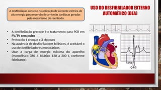 • A desfibrilação precoce é o tratamento para PCR em
FV/TV sem pulso
• Protocolo 1 choque x 3 choques
• Na ausência de desfibriladores bifásicos, é aceitável o
uso de desfibriladores monofásicos.
• Usar a carga de energia máxima do aparelho
(monofásico 360 J, bifásico 120 a 200 J, conforme
fabricante).
A desfibrilação consiste na aplicação de corrente elétrica de
alta energia para reversão de arritmias cardíacas geradas
pelo mecanismo de reentrada.
USO DO DESFIBRILADOR EXTERNO
AUTOMÁTICO (DEA)
 