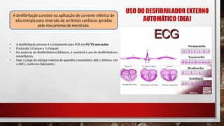 • A desfibrilação precoce é o tratamento para PCR em FV/TV sem pulso
• Protocolo 1 choque x 3 choques
• Na ausência de desfibriladores bifásicos, é aceitável o uso de desfibriladores
monofásicos.
• Usar a carga de energia máxima do aparelho (monofásico 360 J, bifásico 120
a 200 J, conforme fabricante).
A desfibrilação consiste na aplicação de corrente elétrica de
alta energia para reversão de arritmias cardíacas geradas
pelo mecanismo de reentrada.
USO DO DESFIBRILADOR EXTERNO
AUTOMÁTICO (DEA)
 