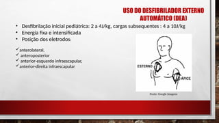 • Desfibrilação inicial pediátrica: 2 a 4J/kg, cargas subsequentes : 4 a 10J/kg
• Energia fixa e intensificada
• Posição dos eletrodos:
anterolateral,
 anteroposterior
 anterior-esquerdo infraescapular,
anterior-direita infraescapular
Fonte: Google imagens
USO DO DESFIBRILADOR EXTERNO
AUTOMÁTICO (DEA)
 
