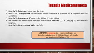 Terapia Medicamentosa
 Dose EV/IO Epinefrina: 1mg a cada 3 a 5 min
 Dose EV/IO Vasopressina: 40 unidades podem substituir a primeira ou a segunda dose de
epinefrina
 Dose EV/IO Amiodarona: 1ª dose: bolus 300mg 2ª dose: 150mg
 Na ausência de Amiodarona deve ser administrada lidocaína (1,0 a 1,5mg/kg IV, dose máxima
3mg/kg).
 Dose EV/IO Bicarbonato de sódio: 1mEq/kg.
ATENÇÃO! A atropina não é recomendada para uso
de rotina no tratamento de AESP/assístole e foi retirada
do algoritmo de SAVC para PCR.
 