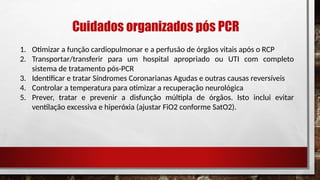 Cuidados organizados pós PCR
1. Otimizar a função cardiopulmonar e a perfusão de órgãos vitais após o RCP
2. Transportar/transferir para um hospital apropriado ou UTI com completo
sistema de tratamento pós-PCR
3. Identificar e tratar Síndromes Coronarianas Agudas e outras causas reversíveis
4. Controlar a temperatura para otimizar a recuperação neurológica
5. Prever, tratar e prevenir a disfunção múltipla de órgãos. Isto inclui evitar
ventilação excessiva e hiperóxia (ajustar FiO2 conforme SatO2).
 