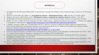 REFERÊNCIAS
1. ACADEMIA DE NEUROLOGIA BRASILEIRA. Protocolo para manejo das cefaleias. 2018. Disponível aqui. Acesso em 23 de Março
de 2023.
2. Martins, HS, Brandão, RA, Velasco, IT. Emergências Clínicas – Abordagem Prática – USP. Manole, 12ª edição, 2018;
3. Oliveira, CQ, Souza, CMM, Moura, CGG. Yellowbook: Fluxos e condutas da medicina interna. SANAR, 1ª ed, 2017.
4. SECRETARIA DA SAÚDE. Atendimento ao paciente com trauma. 2018. Disponível aqui. Acesso em 23 de Março de 2023.
5. BRASIL. Portaria n.2048, de 05 de novembro de 2002. Dispõe sobre o regulamento técnico dos sistemas estaduais de urgência
e emergência. Disponível em: http://dtr2001.saude.gov.br/sas/PORTARIAS/Port2002/Gm/GM-2048.htm
6. 4. BRASIL. Portaria n.2994, de 13 de dezembro de 2011. Aprova a Linha de Cuidado do Infarto Agudo do Miocárdio e o
Protocolo de Síndromes Coronarianas Agudas, cria e altera procedimentos na Tabela de Procedimentos, Medicamentos,
Órteses, Próteses e Materiais Especiais do SUS. Disponível em:
http://bvsms.saude.gov.br/bvs/saudelegis/gm/2011/prt2994_15_12_2011.html
7. American Heart Association. Guidelines for Cardiopulmonary Ressuscitation and Emergency Cardiovascular Care (ECC) – Part
12: Cardiac Arrest in Special Situations. Suplement to Circulation 2010;122;S829-S861.
8. American Heart Association. Destaques das Diretrizes da American Heart Association 2010 para RCP e ACE. Currents in
Emergency Cardiovascular Care. Oct 2010.
9. American Heart Association. Guidelines for Cardiopulmonary Ressuscitation and Emergency Cardiovascular Care (ECC) – CPR
Part 5 – Adult Basic Life Support. Suplement to Circulation.2010;122:S685-S694.
10. American Heart Association. Guidelines for Cardiopulmonary Ressuscitation and Emergency Cardiovascular Care (ECC) – CPR
Part 8 – Adult Advanced Cardiovascular Life Support. Suplement to Circulation.2010;122:S729-S744.
 