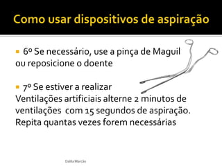  6º Se necessário, use a pinça de Maguil
ou reposicione o doente
 7º Se estiver a realizar
Ventilações artificiais alterne 2 minutos de
ventilações com 15 segundos de aspiração.
Repita quantas vezes forem necessárias
Dalila Marcão
 