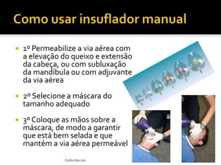  1º Permeabilize a via aérea com
a elevação do queixo e extensão
da cabeça, ou com subluxação
da mandíbula ou com adjuvante
da via aérea
 2º Selecione a máscara do
tamanho adequado
 3º Coloque as mãos sobre a
máscara, de modo a garantir
que está bem selada e que
mantém a via aérea permeável
Dalila Marcão
 
