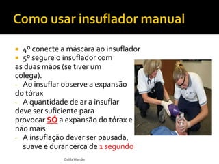  4º conecte a máscara ao insuflador
 5º segure o insuflador com
as duas mãos (se tiver um
colega).
- Ao insuflar observe a expansão
do tórax
- A quantidade de ar a insuflar
deve ser suficiente para
provocar SÓ a expansão do tórax e
não mais
- A insuflação dever ser pausada,
suave e durar cerca de 1 segundo
Dalila Marcão
 