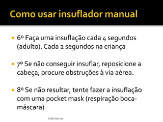  6º Faça uma insuflação cada 4 segundos
(adulto). Cada 2 segundos na criança
 7º Se não conseguir insuflar, reposicione a
cabeça, procure obstruções à via aérea.
 8º Se não resultar, tente fazer a insuflação
com uma pocket mask (respiração boca-
máscara)
Dalila Marcão
 