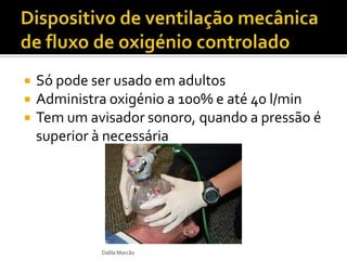 Só pode ser usado em adultos
 Administra oxigénio a 100% e até 40 l/min
 Tem um avisador sonoro, quando a pressão é
superior à necessária
Dalila Marcão
 