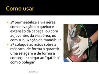  1º permeabilize a via aérea
com elevação do queixo e
extensão da cabeça, ou com
adjuvantes da via aérea, ou
com subluxação da mandíbula
 2º coloque as mãos sobre a
máscara, de forma a garantir
uma selagem e de forma a
conseguir chegar ao “gatilho”
com o polegar
Dalila Marcão
 
