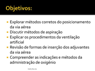  Explorar métodos corretos do posicionamento
da via aérea
 Discutir métodos de aspiração
 Explicar os procedimentos da ventilação
artificial
 Revisão de formas de inserção dos adjuvantes
da via aérea
 Compreender as indicações e métodos da
administração de oxigénio
Dalila Marcão
 