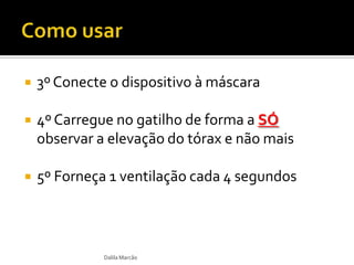  3º Conecte o dispositivo à máscara
 4º Carregue no gatilho de forma a SÓ
observar a elevação do tórax e não mais
 5º Forneça 1 ventilação cada 4 segundos
Dalila Marcão
 
