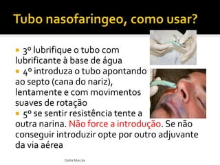  3º lubrifique o tubo com
lubrificante à base de água
 4º introduza o tubo apontando
ao septo (cana do nariz),
lentamente e com movimentos
suaves de rotação
 5º se sentir resistência tente a
outra narina. Não force a introdução. Se não
conseguir introduzir opte por outro adjuvante
da via aérea
Dalila Marcão
 