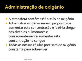  A atmosfera contém 17% a 21% de oxigénio
 Administrar oxigénio serve o propósito de
aumentar esta concentração e fazê-la chegar
aos alvéolos pulmonares e
consequentemente aumentar esta
concentração no sangue
 Todas as nossas células precisam de oxigénio
constante para sobreviver
Dalila Marcão
 