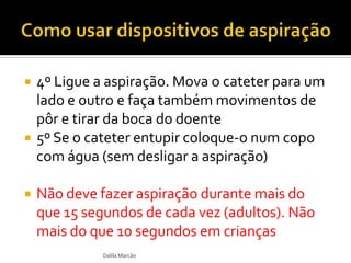  4º Ligue a aspiração. Mova o cateter para um
lado e outro e faça também movimentos de
pôr e tirar da boca do doente
 5º Se o cateter entupir coloque-o num copo
com água (sem desligar a aspiração)
 Não deve fazer aspiração durante mais do
que 15 segundos de cada vez (adultos). Não
mais do que 10 segundos em crianças
Dalila Marcão
 