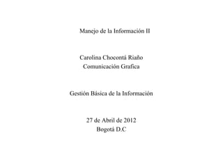 Manejo de la Información II



   Carolina Chocontá Riaño
    Comunicación Grafica



Gestión Básica de la Información



      27 de Abril de 2012
          Bogotá D.C
 