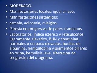•   MODERADO
•   Manifestaciones locales: igual al leve.
•   Manifestaciones sistémicas:
•   astenia, adinamia, mialgias.
•   Paresia no progresiva de pares craneanos.
•   Laboratorios; índice ictérico y reticulocitos
    ligeramente elevados, BUN y creatinina
    normales o un poco elevados, huellas de
    albúmina, hemoglobina y pigmentos biliares
    en orina, hemólisis leve, alteración no
    progresiva del urograma.
 