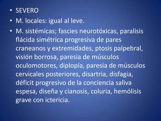 • SEVERO
• M. locales: igual al leve.
• M. sistémicas; fascies neurotóxicas, paralisis
  flácida simétrica progresiva de pares
  craneanos y extremidades, ptosis palpebral,
  visión borrosa, paresia de músculos
  oculomotores, diplopía, paresia de músculos
  cervicales posteriores, disartria, disfagia,
  déficit progresivo de la conciencia saliva
  espesa, diseña y cianosis, coluria, hemólisis
  grave con ictericia.
 